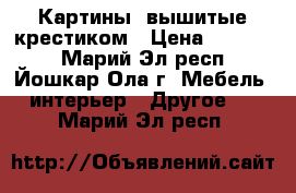 Картины, вышитые крестиком › Цена ­ 10 000 - Марий Эл респ., Йошкар-Ола г. Мебель, интерьер » Другое   . Марий Эл респ.